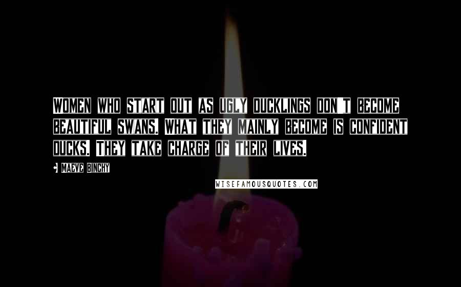 Maeve Binchy Quotes: Women who start out as ugly ducklings don't become beautiful swans. What they mainly become is confident ducks. They take charge of their lives.