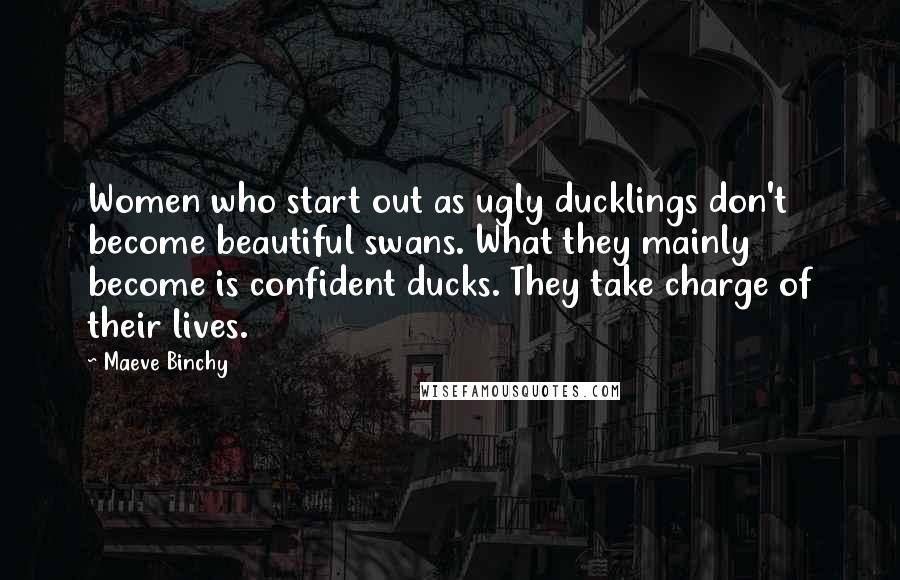 Maeve Binchy Quotes: Women who start out as ugly ducklings don't become beautiful swans. What they mainly become is confident ducks. They take charge of their lives.