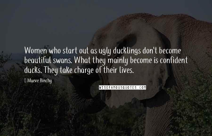Maeve Binchy Quotes: Women who start out as ugly ducklings don't become beautiful swans. What they mainly become is confident ducks. They take charge of their lives.