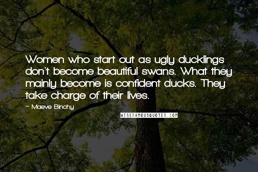 Maeve Binchy Quotes: Women who start out as ugly ducklings don't become beautiful swans. What they mainly become is confident ducks. They take charge of their lives.