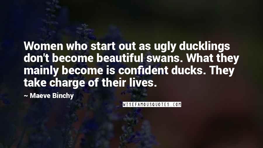 Maeve Binchy Quotes: Women who start out as ugly ducklings don't become beautiful swans. What they mainly become is confident ducks. They take charge of their lives.