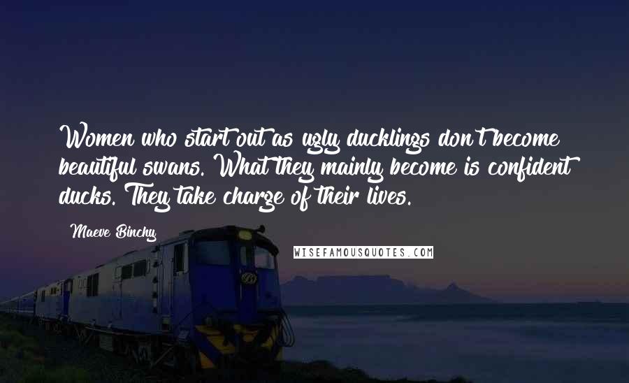 Maeve Binchy Quotes: Women who start out as ugly ducklings don't become beautiful swans. What they mainly become is confident ducks. They take charge of their lives.