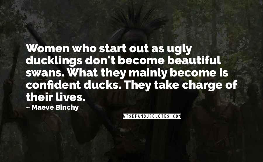 Maeve Binchy Quotes: Women who start out as ugly ducklings don't become beautiful swans. What they mainly become is confident ducks. They take charge of their lives.