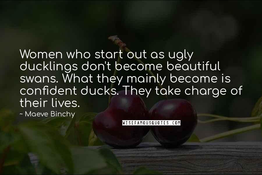 Maeve Binchy Quotes: Women who start out as ugly ducklings don't become beautiful swans. What they mainly become is confident ducks. They take charge of their lives.
