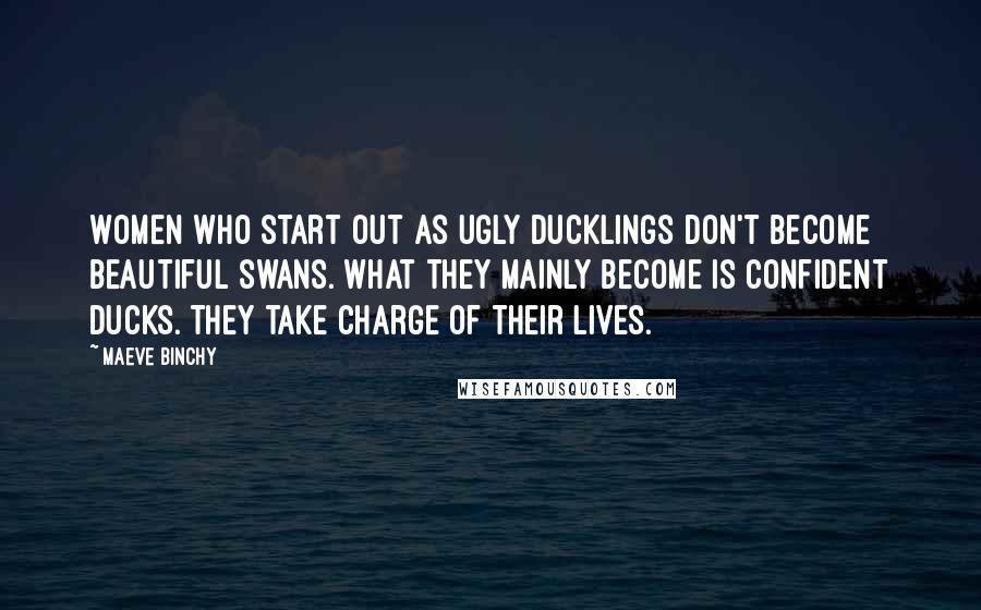 Maeve Binchy Quotes: Women who start out as ugly ducklings don't become beautiful swans. What they mainly become is confident ducks. They take charge of their lives.