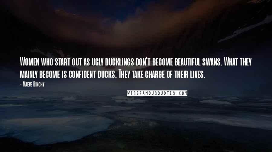 Maeve Binchy Quotes: Women who start out as ugly ducklings don't become beautiful swans. What they mainly become is confident ducks. They take charge of their lives.