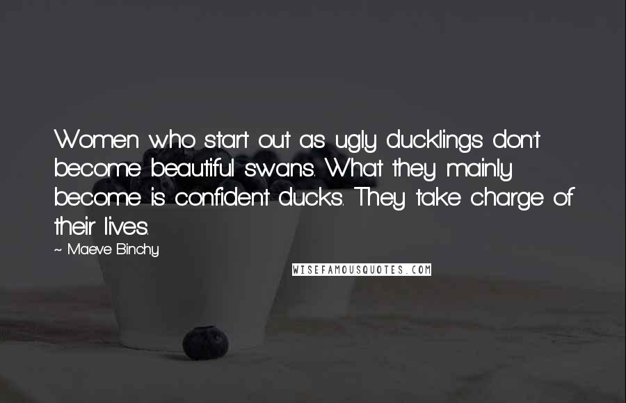 Maeve Binchy Quotes: Women who start out as ugly ducklings don't become beautiful swans. What they mainly become is confident ducks. They take charge of their lives.