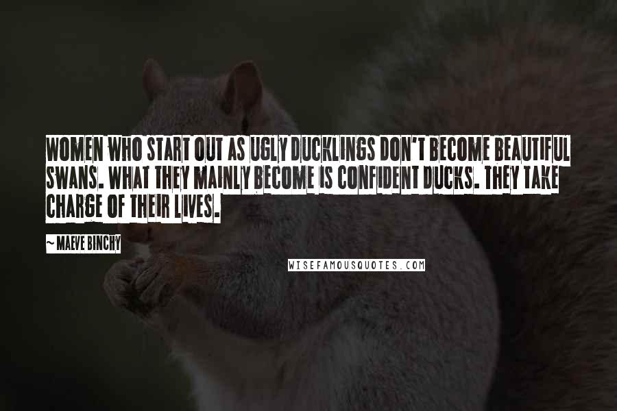 Maeve Binchy Quotes: Women who start out as ugly ducklings don't become beautiful swans. What they mainly become is confident ducks. They take charge of their lives.
