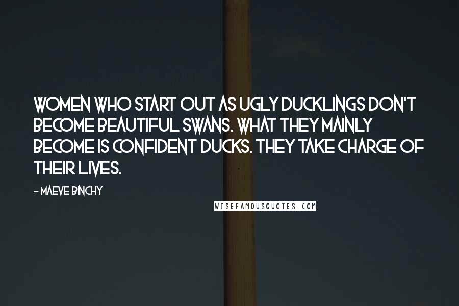 Maeve Binchy Quotes: Women who start out as ugly ducklings don't become beautiful swans. What they mainly become is confident ducks. They take charge of their lives.