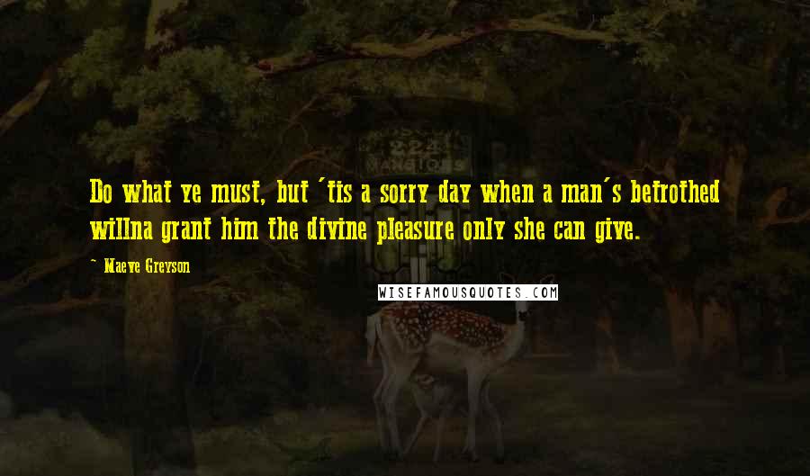 Maeve Greyson Quotes: Do what ye must, but 'tis a sorry day when a man's betrothed willna grant him the divine pleasure only she can give.