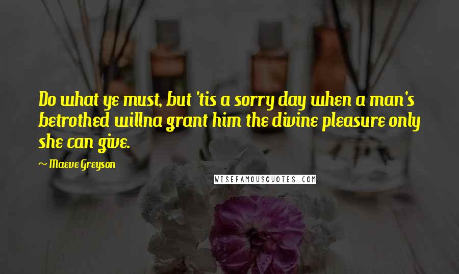 Maeve Greyson Quotes: Do what ye must, but 'tis a sorry day when a man's betrothed willna grant him the divine pleasure only she can give.