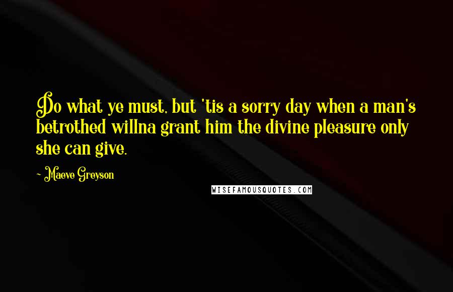 Maeve Greyson Quotes: Do what ye must, but 'tis a sorry day when a man's betrothed willna grant him the divine pleasure only she can give.