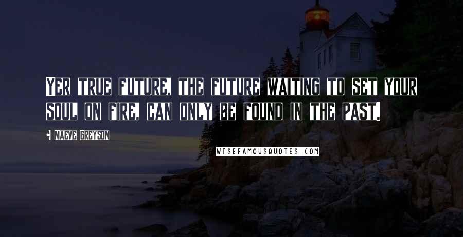 Maeve Greyson Quotes: Yer true future, the future waiting to set your soul on fire, can only be found in the past.