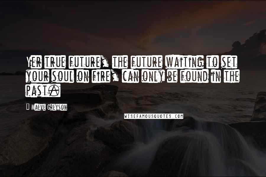 Maeve Greyson Quotes: Yer true future, the future waiting to set your soul on fire, can only be found in the past.