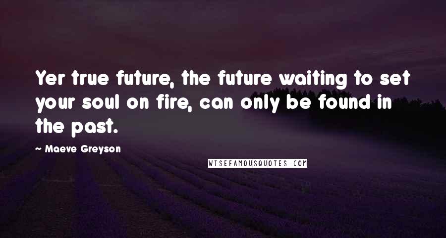 Maeve Greyson Quotes: Yer true future, the future waiting to set your soul on fire, can only be found in the past.