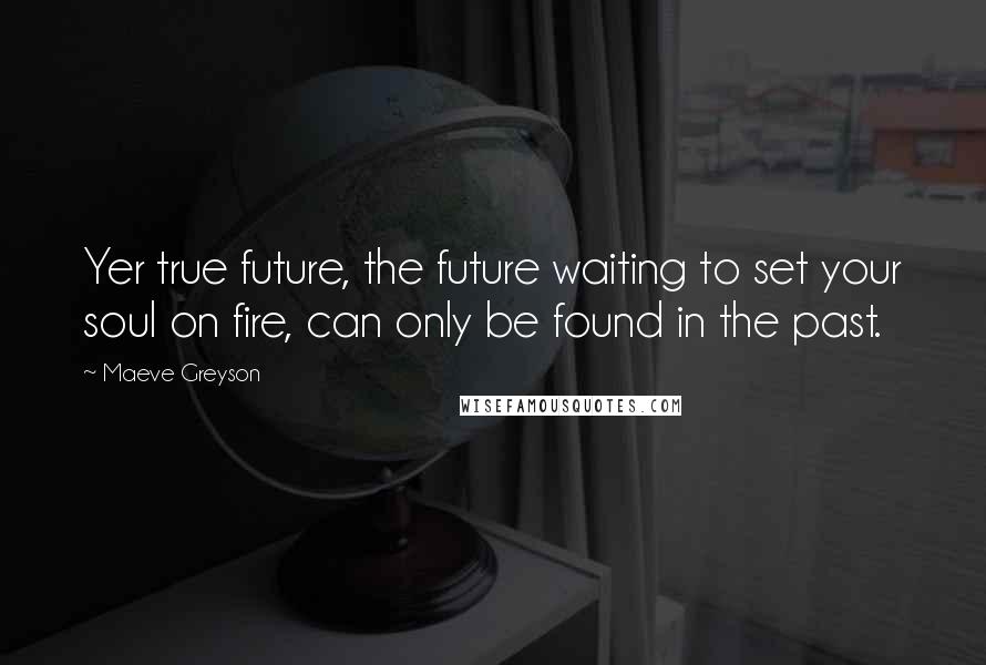 Maeve Greyson Quotes: Yer true future, the future waiting to set your soul on fire, can only be found in the past.