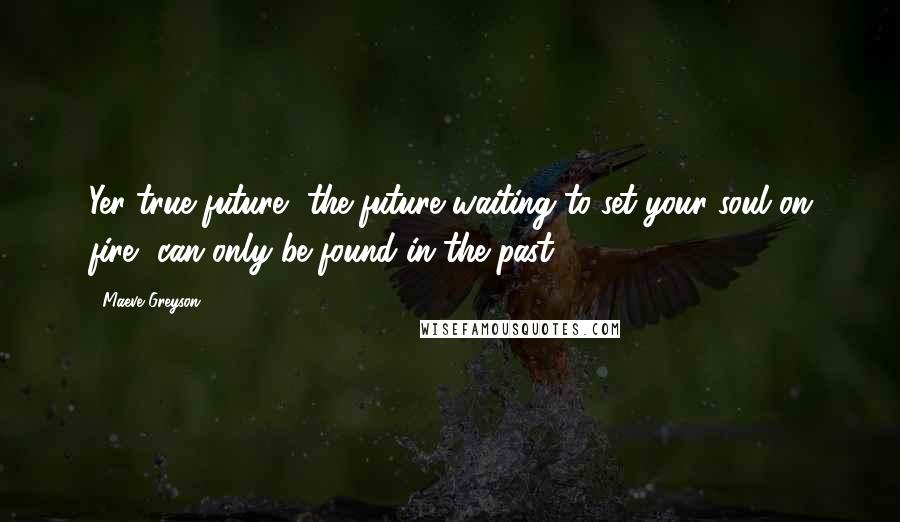 Maeve Greyson Quotes: Yer true future, the future waiting to set your soul on fire, can only be found in the past.