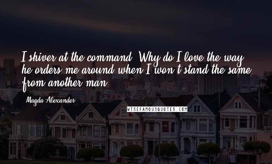 Magda Alexander Quotes: I shiver at the command. Why do I love the way he orders me around when I won't stand the same from another man?