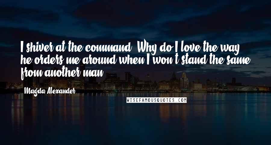 Magda Alexander Quotes: I shiver at the command. Why do I love the way he orders me around when I won't stand the same from another man?