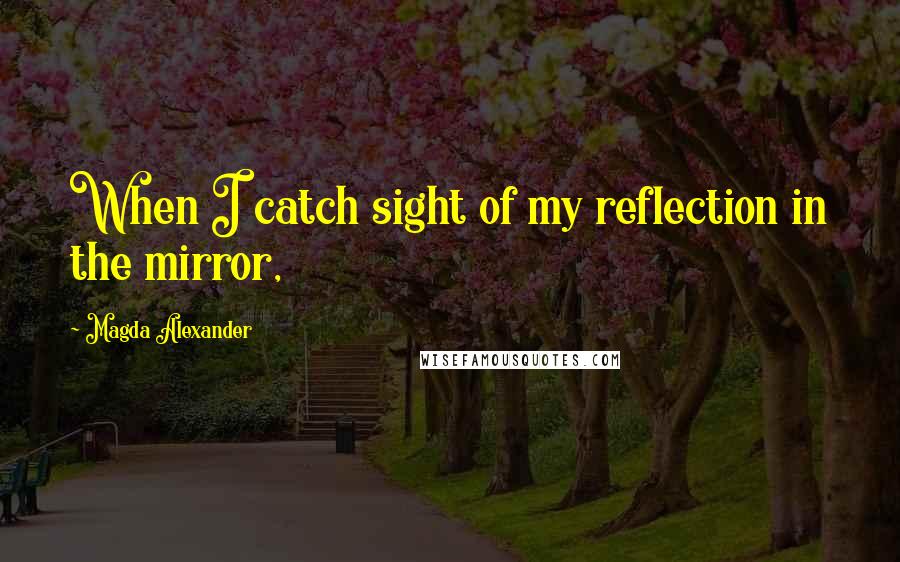 Magda Alexander Quotes: When I catch sight of my reflection in the mirror,