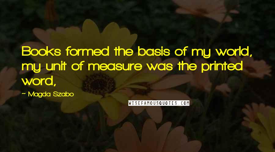 Magda Szabo Quotes: Books formed the basis of my world, my unit of measure was the printed word,