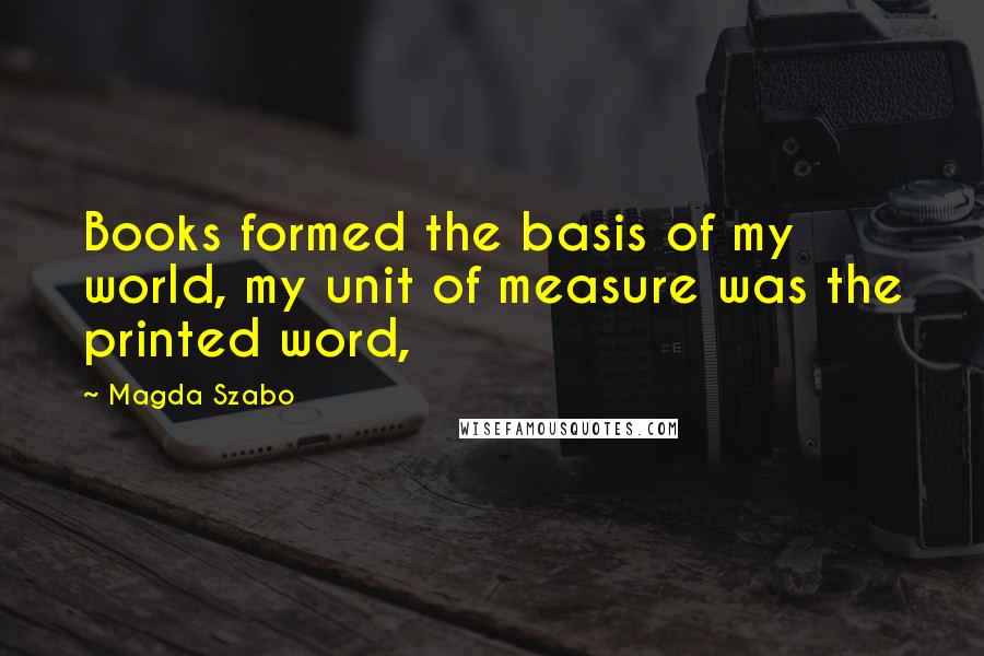 Magda Szabo Quotes: Books formed the basis of my world, my unit of measure was the printed word,