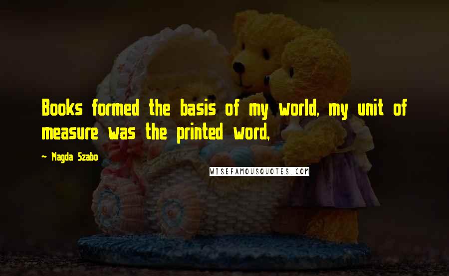 Magda Szabo Quotes: Books formed the basis of my world, my unit of measure was the printed word,