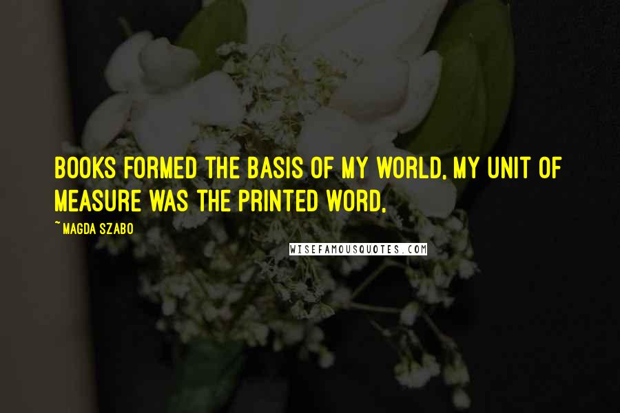 Magda Szabo Quotes: Books formed the basis of my world, my unit of measure was the printed word,