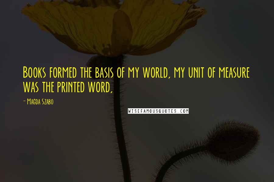 Magda Szabo Quotes: Books formed the basis of my world, my unit of measure was the printed word,