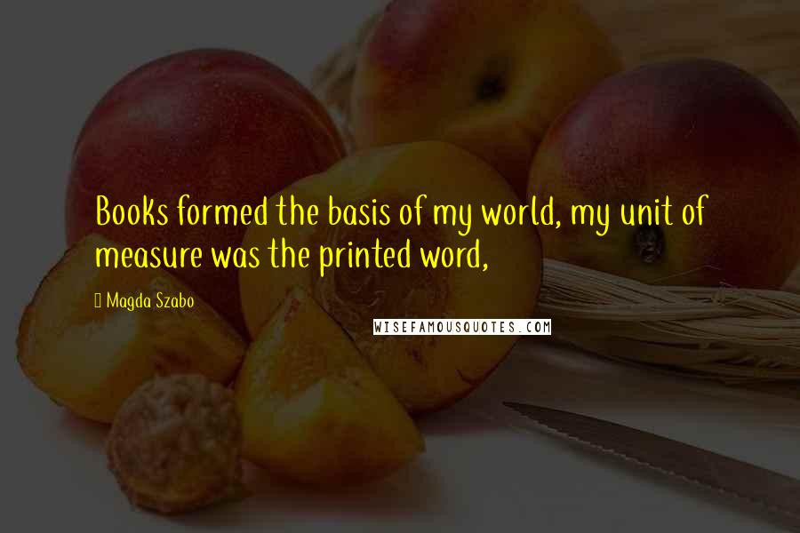 Magda Szabo Quotes: Books formed the basis of my world, my unit of measure was the printed word,