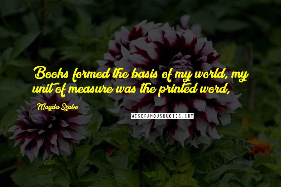 Magda Szabo Quotes: Books formed the basis of my world, my unit of measure was the printed word,