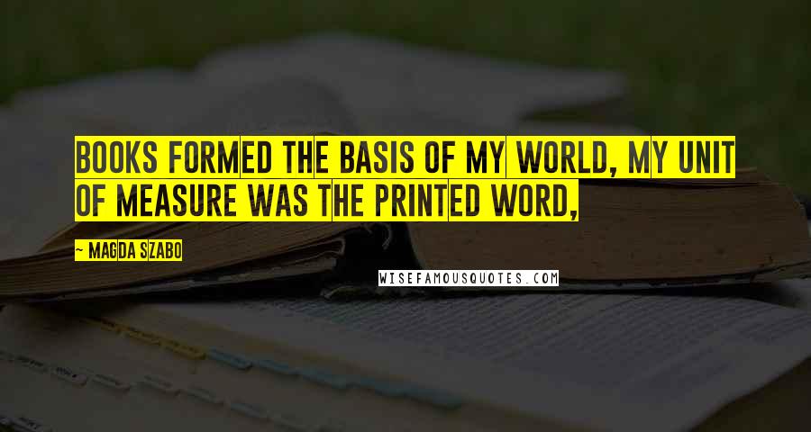 Magda Szabo Quotes: Books formed the basis of my world, my unit of measure was the printed word,