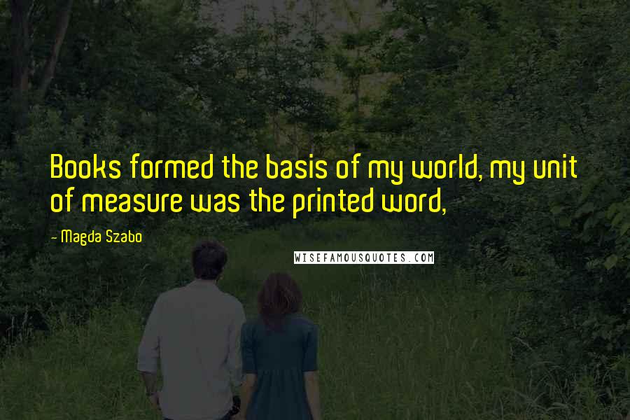 Magda Szabo Quotes: Books formed the basis of my world, my unit of measure was the printed word,