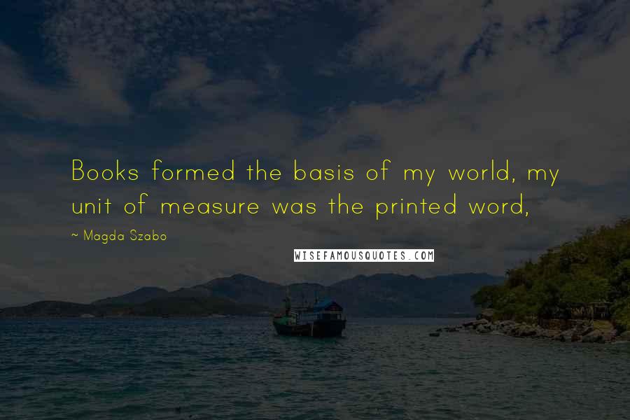 Magda Szabo Quotes: Books formed the basis of my world, my unit of measure was the printed word,