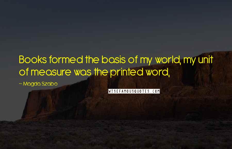 Magda Szabo Quotes: Books formed the basis of my world, my unit of measure was the printed word,