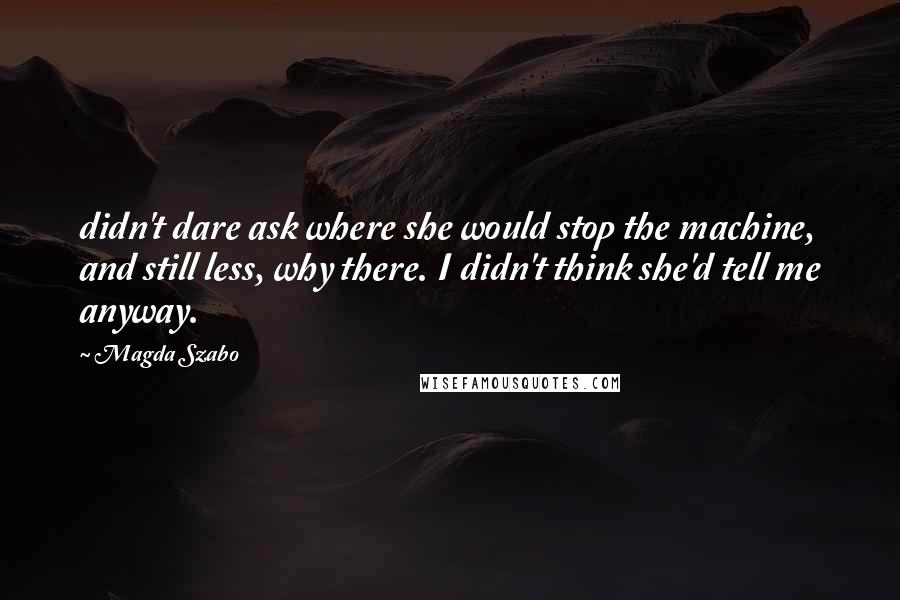 Magda Szabo Quotes: didn't dare ask where she would stop the machine, and still less, why there. I didn't think she'd tell me anyway.
