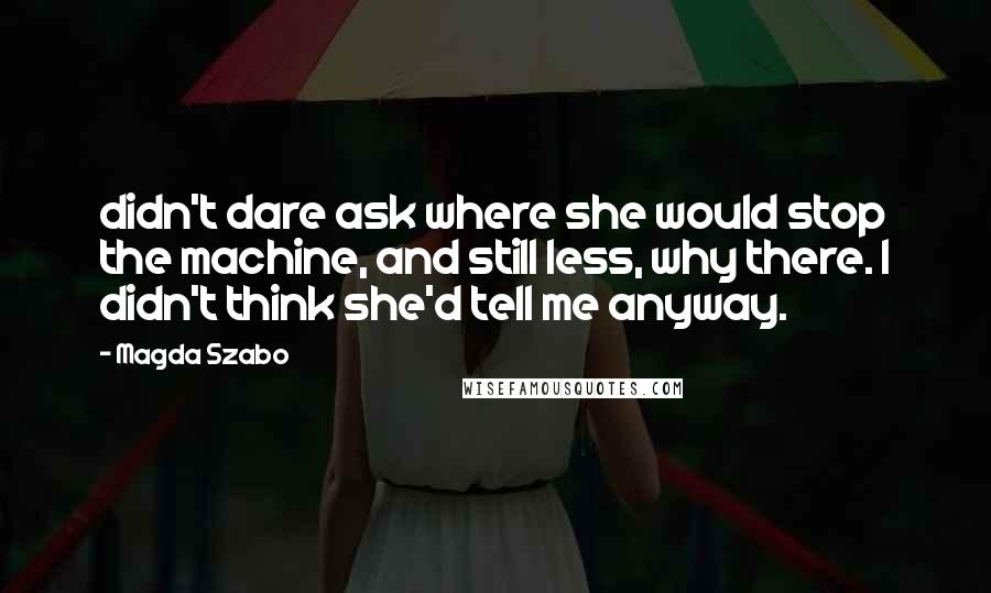 Magda Szabo Quotes: didn't dare ask where she would stop the machine, and still less, why there. I didn't think she'd tell me anyway.