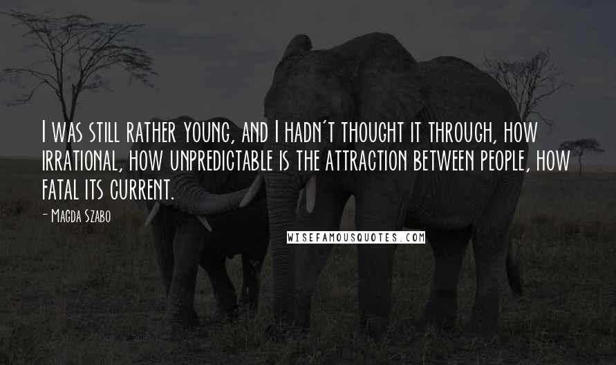 Magda Szabo Quotes: I was still rather young, and I hadn't thought it through, how irrational, how unpredictable is the attraction between people, how fatal its current.