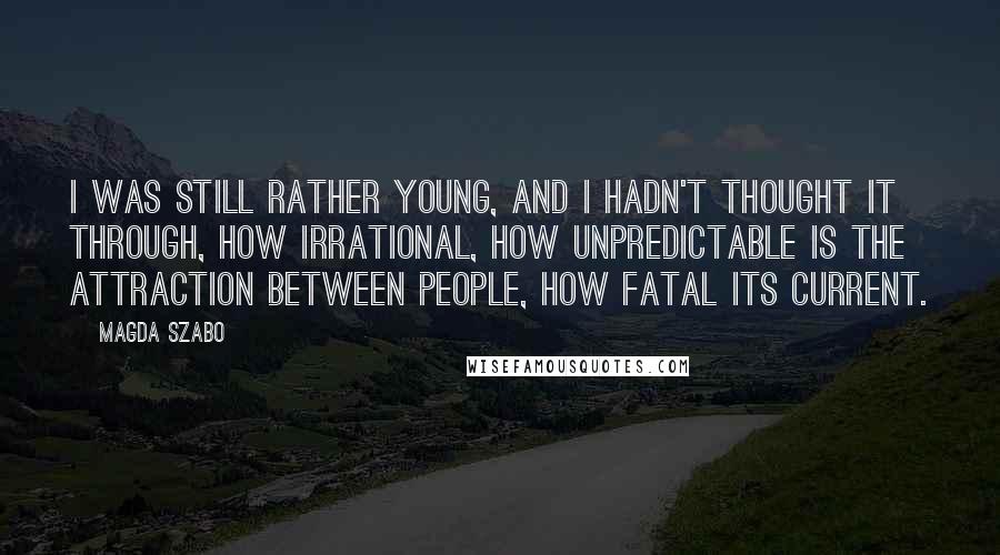 Magda Szabo Quotes: I was still rather young, and I hadn't thought it through, how irrational, how unpredictable is the attraction between people, how fatal its current.