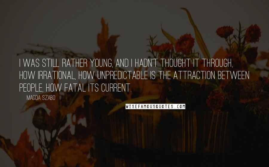 Magda Szabo Quotes: I was still rather young, and I hadn't thought it through, how irrational, how unpredictable is the attraction between people, how fatal its current.