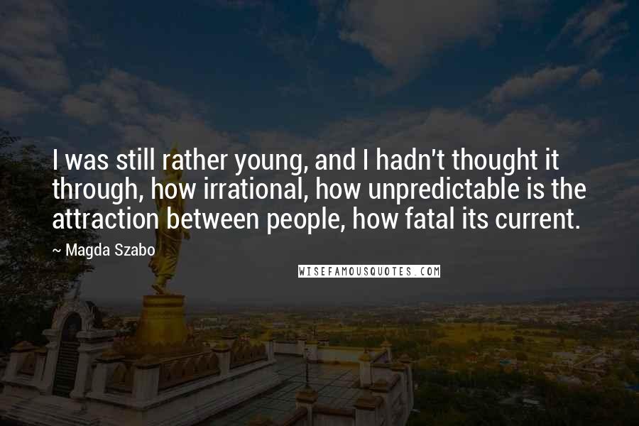 Magda Szabo Quotes: I was still rather young, and I hadn't thought it through, how irrational, how unpredictable is the attraction between people, how fatal its current.