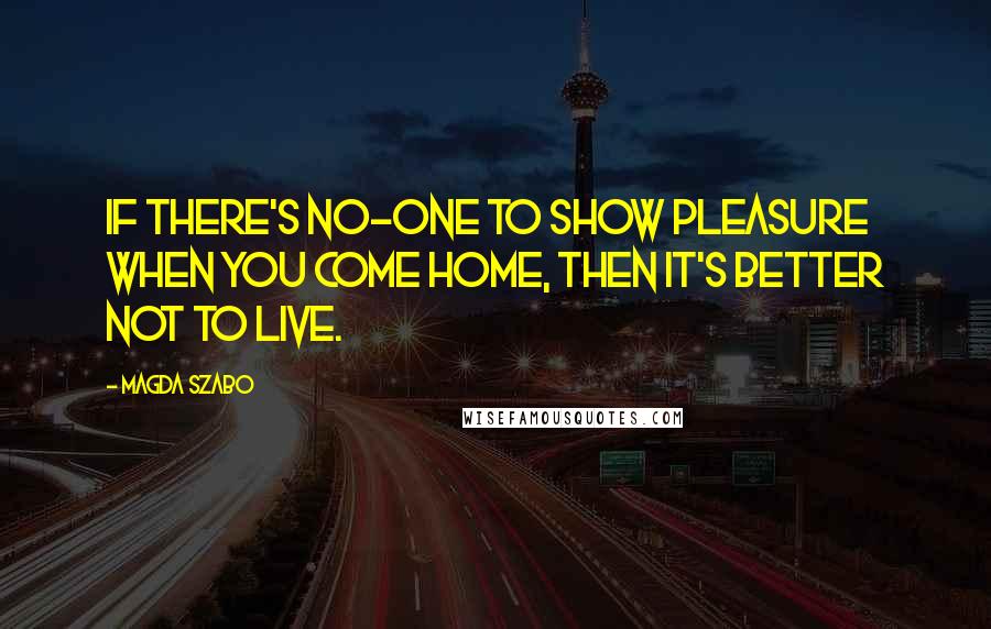 Magda Szabo Quotes: If there's no-one to show pleasure when you come home, then it's better not to live.