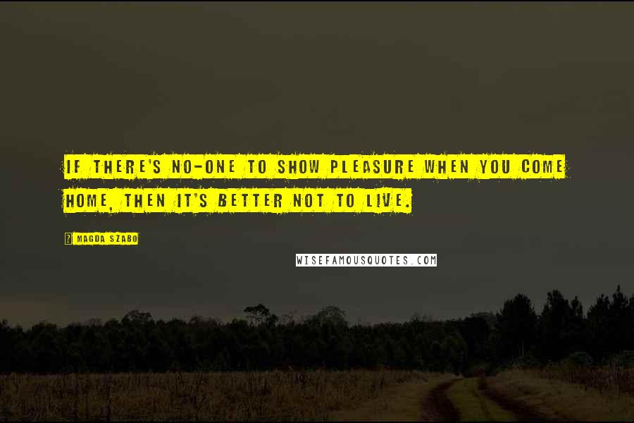 Magda Szabo Quotes: If there's no-one to show pleasure when you come home, then it's better not to live.