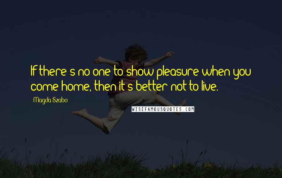 Magda Szabo Quotes: If there's no-one to show pleasure when you come home, then it's better not to live.