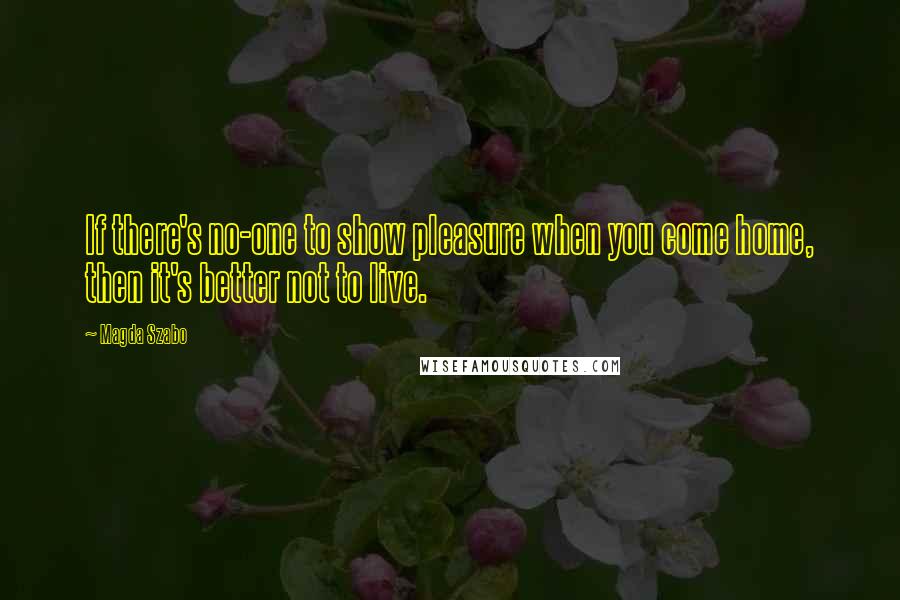 Magda Szabo Quotes: If there's no-one to show pleasure when you come home, then it's better not to live.