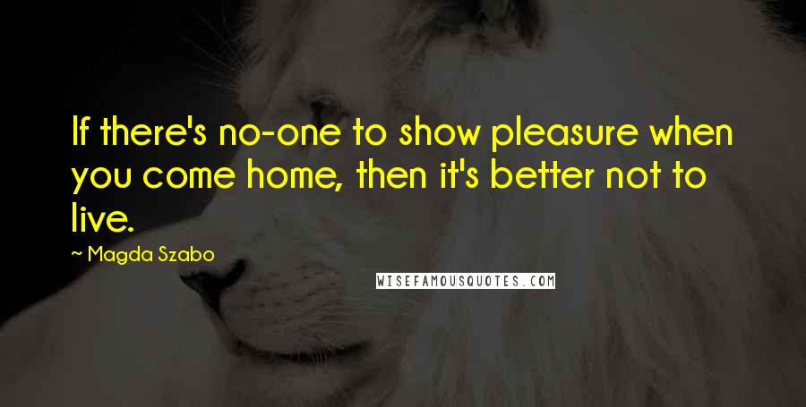 Magda Szabo Quotes: If there's no-one to show pleasure when you come home, then it's better not to live.