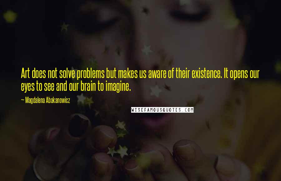 Magdalena Abakanowicz Quotes: Art does not solve problems but makes us aware of their existence. It opens our eyes to see and our brain to imagine.