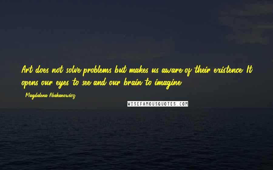 Magdalena Abakanowicz Quotes: Art does not solve problems but makes us aware of their existence. It opens our eyes to see and our brain to imagine.
