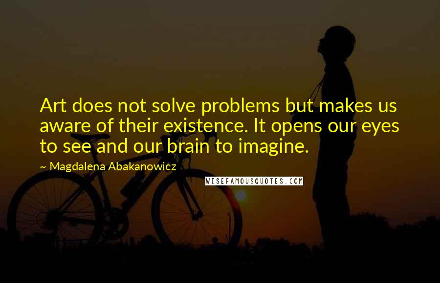 Magdalena Abakanowicz Quotes: Art does not solve problems but makes us aware of their existence. It opens our eyes to see and our brain to imagine.