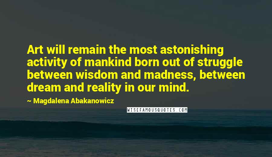 Magdalena Abakanowicz Quotes: Art will remain the most astonishing activity of mankind born out of struggle between wisdom and madness, between dream and reality in our mind.